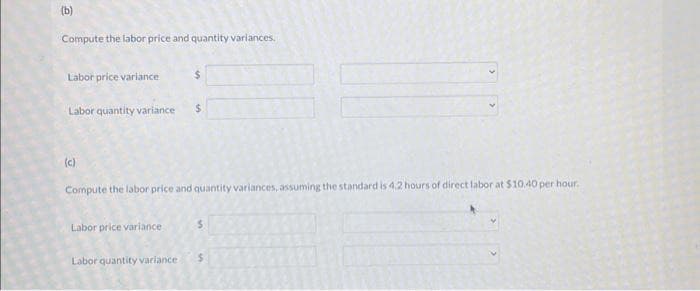 (b)
Compute the labor price and quantity variances.
Labor price variance
Labor quantity variance $
(c)
$
Compute the labor price and quantity variances, assuming the standard is 4.2 hours of direct labor at $10.40 per hour.
Labor price variance
Labor quantity variance $