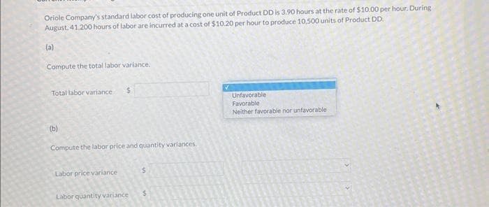 Oriole Company's standard labor cost of producing one unit of Product DD is 3.90 hours at the rate of $10.00 per hour. During
August. 41.200 hours of labor are incurred at a cost of $10.20 per hour to produce 10,500 units of Product DD.
(a)
Compute the total labor variance.
Total labor variance $
(b)
Compute the labor price and quantity variances.
Labor price variance
Labor quantity variance
$
Unfavorable
Favorable
Neither favorable nor unfavorable