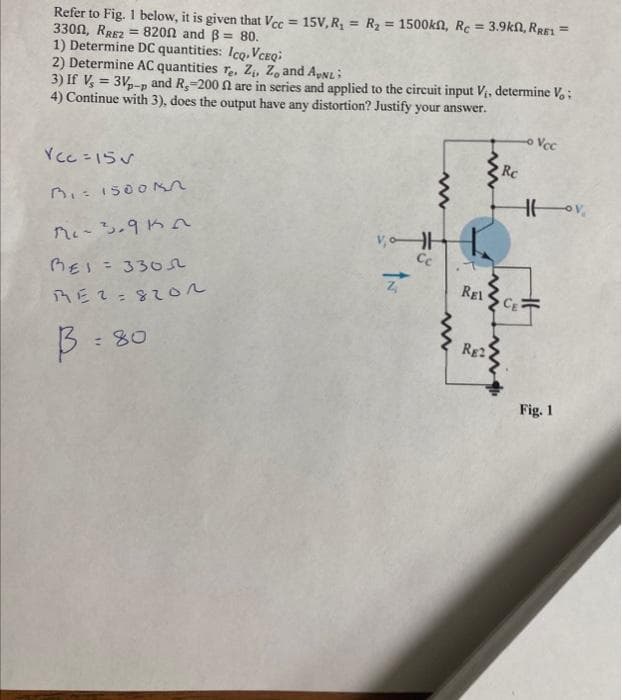 Refer to Fig. 1 below, it is given that Vcc= 15V, R₂ = R₂ = 1500kn, Rc = 3.9kn, RRE1 =
3300, RREZ = 8200 and ß= 80.
1) Determine DC quantities: Icq. VCEQ;
2) Determine AC quantities Te. Z₁, Z, and AvNL;
3) If V = 3Vp-p and R,-200 f2 are in series and applied to the circuit input V₁, determine Vo:
4) Continue with 3), does the output have any distortion? Justify your answer.
Vcc=15
3₁=1500kn
Mc-3.9kn
BEI = 3305
RE2=820n
B:80
www
VH
Ce
Z
REL
www
RE2
Rc
CE
- Vcc
Fig. 1