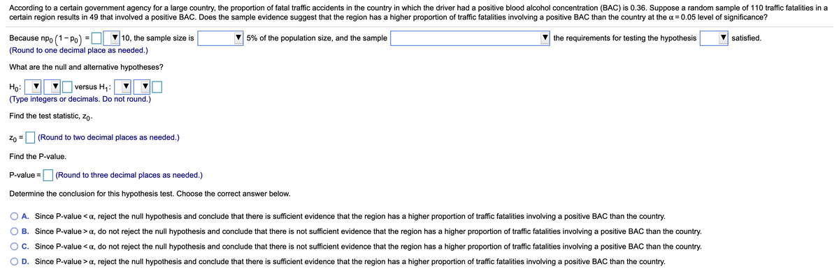 According to a certain government agency for a large country, the proportion of fatal traffic accidents in the country in which the driver had a positive blood alcohol concentration (BAC) is 0.36. Suppose a random sample of 110 traffic fatalities in a
certain region results in 49 that involved a positive BAC. Does the sample evidence suggest that the region has a higher proportion of traffic fatalities involving a positive BAC than the country at the a = 0.05 level of significance?
Весause npo (1- Ро)
10, the sample size is
5% of the population size, and the sample
the requirements for testing the hypothesis
satisfied.
%D
(Round to one decimal place as needed.)
What are the null and alternative hypotheses?
Họ:
(Type integers or decimals. Do not round.)
versus H1:
Find the test statistic, zo.
Zo
| (Round to two decimal places as needed.)
%3D
Find the P-value.
P-value =
(Round to three decimal places as needed.)
Determine the conclusion for this hypothesis test. Choose the correct answer below.
A. Since P-value < a, reject the null hypothesis and conclude that there is sufficient evidence that the region has a higher proportion of traffic fatalities involving a positive BAC than the country.
B. Since P-value > x, do not reject the null hypothesis and conclude that there is not sufficient evidence that the region has a higher proportion of traffic fatalities involving a positive BAC than the country.
C. Since P-value < a, do not reject the null hypothesis and conclude that there is not sufficient evidence that the region has a higher proportion of traffic fatalities involving a positive BAC than the country.
O D. Since P-value > a, reject the null hypothesis and conclude that there is sufficient evidence that the region has a higher proportion of traffic fatalities involving a positive BAC than the country.
