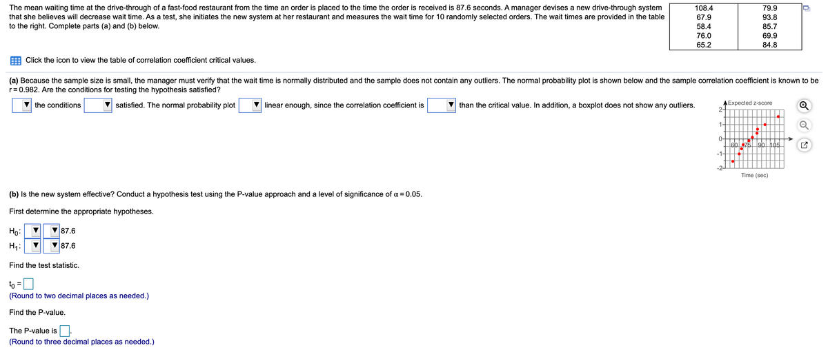 The mean waiting time at the drive-through of a fast-food restaurant from the time an order is placed to the time the order is received is 87.6 seconds. A manager devises a new drive-through system
that she believes will decrease wait time. As a test, she initiates the new system at her restaurant and measures the wait time for 10 randomly selected orders. The wait times are provided in the table
to the right. Complete parts (a) and (b) below.
108.4
79.9
67.9
93.8
58.4
85.7
76.0
69.9
65.2
84.8
Click the icon to view the table of correlation coefficient critical values.
(a) Because the sample size is small, the manager must verify that the wait time is normally distributed and the sample does not contain any outliers. The normal probability plot is shown below and the sample correlation coefficient is known to be
r= 0.982. Are the conditions for testing the hypothesis satisfied?
satisfied. The normal probability plot
than the critical value. In addition, a boxplot does not show any outliers.
AExpected Z-score
2-
the conditions
linear enough, since the correlation coefficient is
1
0-
60 75
90 105
-1-
-2-
Time (sec)
(b) Is the new system effective? Conduct a hypothesis test using the P-value approach and a level of significance of a = 0.05.
First determine the appropriate hypotheses.
Ho:
87.6
H4:
87.6
Find the test statistic.
to =
(Round to two decimal places as needed.)
Find the P-value.
The P-value is
(Round to three decimal places as needed.)
