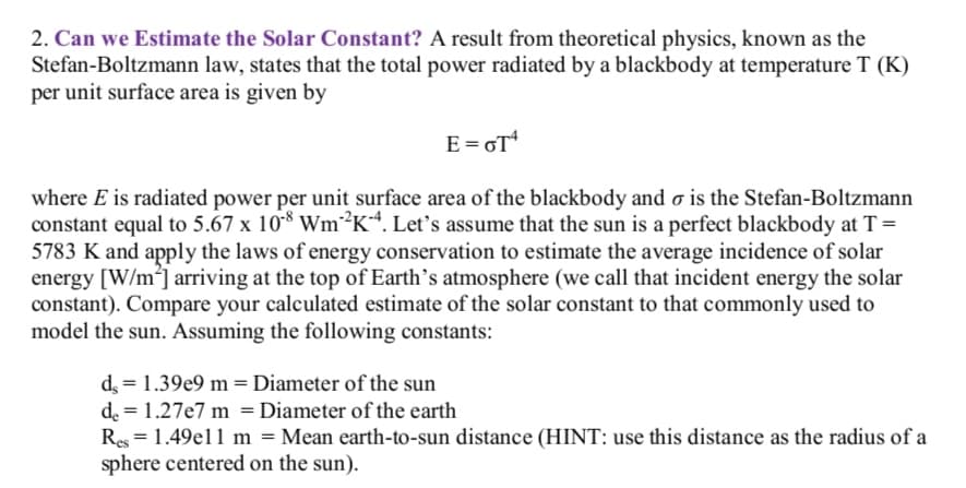 2. Can we Estimate the Solar Constant? A result from theoretical physics, known as the
Stefan-Boltzmann law, states that the total power radiated by a blackbody at temperature T (K)
per unit surface area is given by
E=GT*
where E is radiated power per unit surface area of the blackbody and o is the Stefan-Boltzmann
constant equal to 5.67 x 10* Wm?K*. Let's assume that the sun is a perfect blackbody at T=
5783 K and apply the laws of energy conservation to estimate the average incidence of solar
energy [W/m] arriving at the top of Earth's atmosphere (we call that incident energy the solar
constant). Compare your calculated estimate of the solar constant to that commonly used to
model the sun. Assuming the following constants:
d = 1.39e9 m=Diameter of the sun
de = 1.27e7 m = Diameter of the earth
Res = 1.49el1 m = Mean earth-to-sun distance (HINT: use this distance as the radius of a
sphere centered on the sun).
