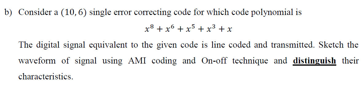 b) Consider a (10,6) single error correcting code for which code polynomial is
x8 + x6 + x5 + x³ + x
The digital signal equivalent to the given code is line coded and transmitted. Sketch the
waveform of signal using AMI coding and On-off technique and distinguish their
characteristics.
