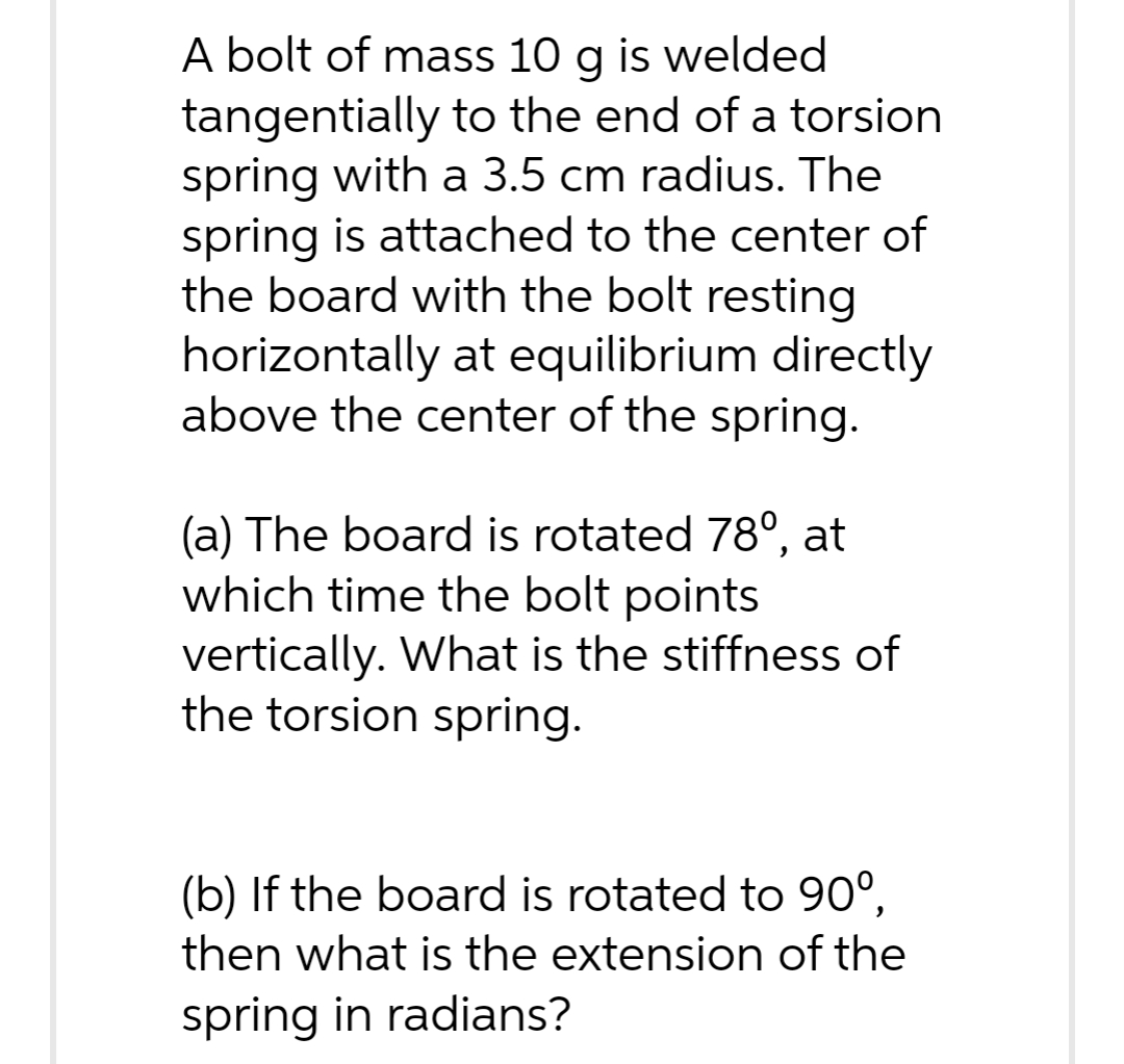 A bolt of mass 10 g is welded
tangentially to the end of a torsion
spring with a 3.5 cm radius. The
spring is attached to the center of
the board with the bolt resting
horizontally at equilibrium directly
above the center of the spring.
(a) The board is rotated 78º, at
which time the bolt points
vertically. What is the stiffness of
the torsion spring.
(b) If the board is rotated to 90°,
then what is the extension of the
spring in radians?
