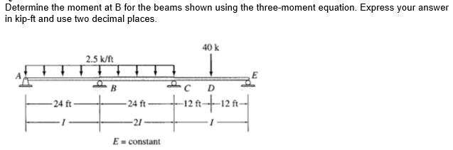 Determine the moment at B for the beams shown using the three-moment equation. Express your answer
in kip-ft and use two decimal places.
40 k
2.5 k/ft
B
-24 ft
-24 ft-
-12 ft-
-12 ft-
-21
E= constant
