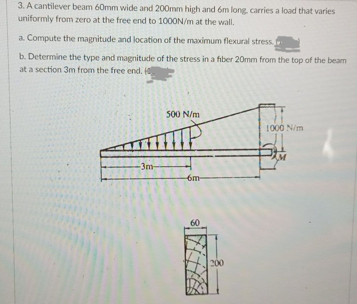 3. A cantilever beam 60mm wide and 200mm high and 6m long, carries a load that varies
uniformly from zero at the free end to 100ON/m at the wall.
a. Compute the magnitude and location of the maximum flexural stress.
b. Determine the type and magnitude of the stress in a fiber 20mm from the top of the beam
at a section 3m from the free end. (
500 N/m
1000 N/m
-3m-
-6m-
60
200
