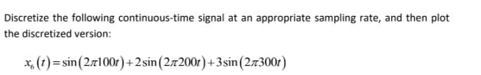 Discretize the following continuous-time signal at an appropriate sampling rate, and then plot
the discretized version:
x, (t) = sin(2z100r)+2sin(27200r)+3sin (27300r)
