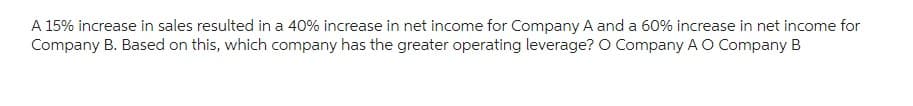 A 15% increase in sales resulted in a 40% increase in net income for Company A and a 60% increase in net income for
Company B. Based on this, which company has the greater operating leverage? O Company A O Company B