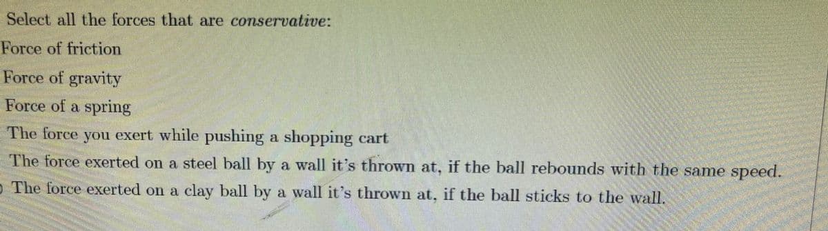 Select all the forces that are conservative:
Force of friction
Force of gravity
Force of a spring
The force you exert while pushing a shopping cart
The force exerted on a steel ball by a wall it's thrown at, if the ball rebounds with the same speed.
O The force exerted on a clay ball by a wall it's thrown at, if the ball sticks to the wall.