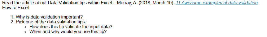 Read the article about Data Validation tips within Excel - Murray, A. (2018, March 10). 11 Awesome examples of data validation.
How to Excel.
1. Why is data validation important?
2. Pick one of the data validation tips:
• How does this tip validate the input data?
• When and why would you use this tip?