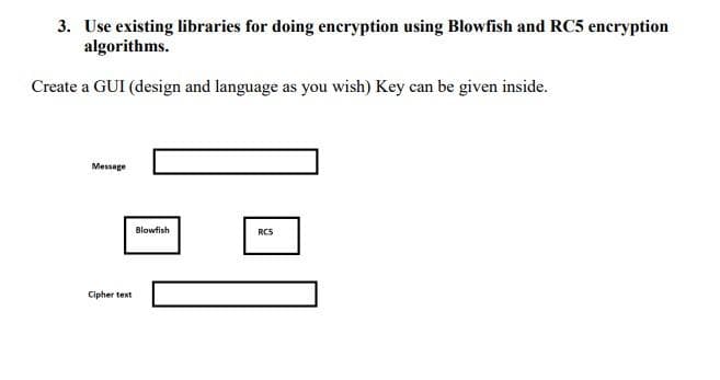 3. Use existing libraries for doing encryption using Blowfish and RC5 encryption
algorithms.
Create a GUI (design and language as you wish) Key can be given inside.
Message
Cipher text
Blowfish
RCS