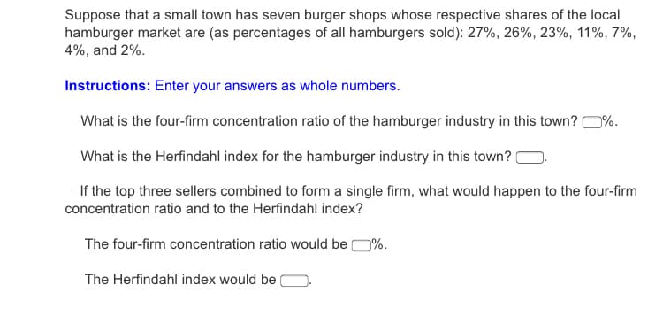 Suppose that a small town has seven burger shops whose respective shares of the local
hamburger market are (as percentages of all hamburgers sold): 27%, 26%, 23%, 11%, 7%,
4%, and 2%.
Instructions: Enter your answers as whole numbers.
What is the four-firm concentration ratio of the hamburger industry in this town? 0%.
What is the Herfindahl index for the hamburger industry in this town?
If the top three sellers combined to form a single firm, what would happen to the four-firm
concentration ratio and to the Herfindahl index?
The four-firm concentration ratio would be O%.
The Herfindahl index would be
