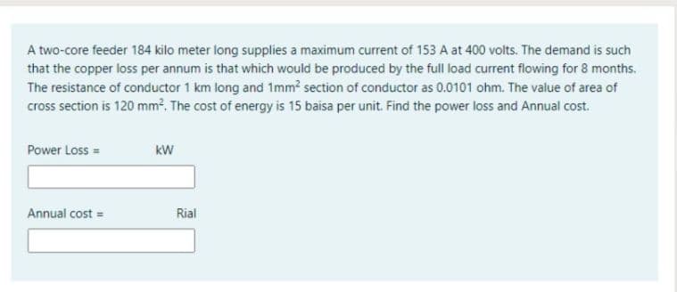 A two-core feeder 184 kilo meter long supplies a maximum current of 153 A at 400 volts. The demand is such
that the copper loss per annum is that which would be produced by the full load current flowing for 8 months.
The resistance of conductor 1 km long and 1mm? section of conductor as 0.0101 ohm. The value of area of
cross section is 120 mm?. The cost of energy is 15 baisa per unit. Find the power loss and Annual cost.
Power Loss =
kW
Annual cost =
Rial
