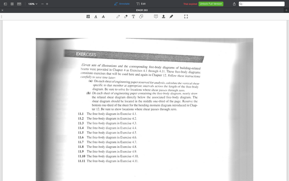 130% v
- +
7 Annotate
T| Edit
Trial expired Unlock Full Version
ENGR 263
A A A
EXERCISES
Eleven sets of illustrations and the corresponding free-body diagrams of building-related
beams were provided in Chapter 4 as Exercises 4. I through 4.11. These free-body diagrams
constitute exercises that will be used here and again in Chapter 12. Follow these instructions
carefully to save time later:
(a) On each sheet of engineering paper reserved for analysis, calculate the vertical shear
specific to that member at appropriate intervals across the length of the free-body
diagram. Be sure to solve for locations where shear passes through zero.
(b) On cach sheet of engineering paper containing the tree-body diagram, neatly draw
the related shear diagram directly below the associated free-body diagram. The
shear diagram should be located in the middle one-third of the page. Reserve the
bottom one-third of the sheet for the bending moment diagram introduced in Chap-
ter 12. Be sure to show locations where shear passes through zero.
11.1 The free-body diagram in Exercise 4.1.
11.2 The free-body diagram in Exercise 4.2.
11.3 The free-body diagram in Exercise 4.3.
11.4 The free-body diagram in Exercise 4.4.
11.5 The free-body diagram in Exercise 4.5.
11.6 The free-body diagram in Exercise 4.6.
11.7 The free-body diagram in Exercise 4.7.
11.8 The free-body diagram in Exercise 4.8.
11.9 The free-body diagram in Exercise 4.9.
11.10 The free-body diagram in Exercise 4.10.
11.11 The free-body diagram in Exercise 4.11.
