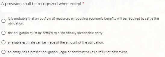 A provision shall be recognized when except *
it is probable that an outflow of resources embodying economic benefits will be required to settle the
obligation.
O the obligation must be settled to a specifically identifiable party.
O a reliable estimate can be made of the amount of the obligation.
O an entity has a present obligation (legal or constructive) as a result of past event.
