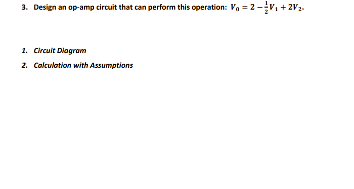 3. Design an op-amp circuit that can perform this operation: Vo = 2 -V1 + 2V2.
%3D
1. Circuit Diagram
2. Calculation with Assumptions
