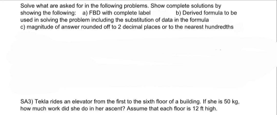 Solve what are asked for in the following problems. Show complete solutions by
showing the following: a) FBD with complete label
used in solving the problem including the substitution of data in the formula
c) magnitude of answer rounded off to 2 decimal places or to the nearest hundredths
b) Derived formula to be
SA3) Tekla rides an elevator from the first to the sixth floor of a building. If she is 50 kg,
how much work did she do in her ascent? Assume that each floor is 12 ft high.

