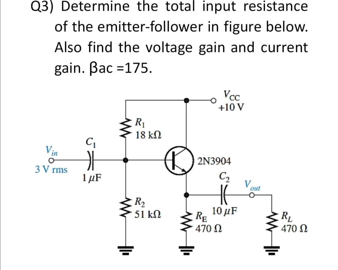 Q3) Determine the total input resistance
of the emitter-follower in figure below.
Also find the voltage gain and current
gain. Bac =175.
Vcc
+10 V
R1
18 kN
C
Vin
2N3904
3 V rms
1 µF
C2
V out
R2
51 kN
10μF
RE
470 N
RL
3 470 N
