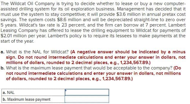 The Wildcat Oil Company is trying to decide whether to lease or buy a new computer-
assisted drilling system for its oil exploration business. Management has decided that it
must use the system to stay competitive; it will provide $3.6 million in annual pretax cost
savings. The system costs $8.6 million and will be depreciated straight-line to zero over
5 years. Wildcat's tax rate is 23 percent, and the firm can borrow at 7 percent. Lambert
Leasing Company has offered to lease the drilling equipment to Wildcat for payments of
$2.01 million per year. Lambert's policy is to require its lessees to make payments at the
start of the year.
a. What is the NAL for Wildcat? (A negative answer should be indicated by a minus
sign. Do not round intermediate calculations and enter your answer in dollars, not
millions of dollars, rounded to 2 decimal places, e.g., 1,234,567.89.)
b. What is the maximum lease payment that would be acceptable to the company? (Do
not round intermediate calculations and enter your answer in dollars, not millions
of dollars, rounded to 2 decimal places, e.g., 1,234,567.89.)
a. NAL
b. Maximum lease payment