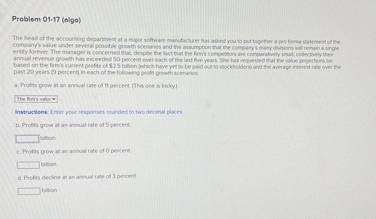 Problem 01-17 (algo)
The head of the accounting department at a major software manufacturer has asked you to put together a pro forma statement of the
company's value under several possible growth scenarios and the assumption that the company's many divisions will remain a single
entity forever. The manager is concerned that, despite the fact that the firm's competitors are comparatively small, collectively their
annual revenue growth has exceeded 50 percent over each of the last five years. She has requested that the value projections be
based on the firm's current profits of $3.5 billion (which have yet to be paid out to stockholders) and the average interest rate over the
past 20 years (9 percent) in each of the following profit growth scenarios:
a. Profits grow at an annual rate of 11 percent. (This one is tricky.)
The firm's value
Instructions: Enter your responses rounded to two decimal places.
b. Profits grow at an annual rate of 5 percent.
Ebillion
c. Profits grow at an annual rate of 0 percent.
billion
d. Profits decline at an annual rate of 3 percent.
billion