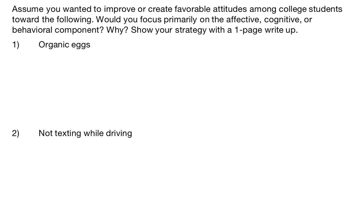 Assume you wanted to improve or create favorable attitudes among college students
toward the following. Would you focus primarily on the affective, cognitive, or
behavioral component? Why? Show your strategy with a 1-page write up.
1)
Organic eggs
2)
Not texting while driving