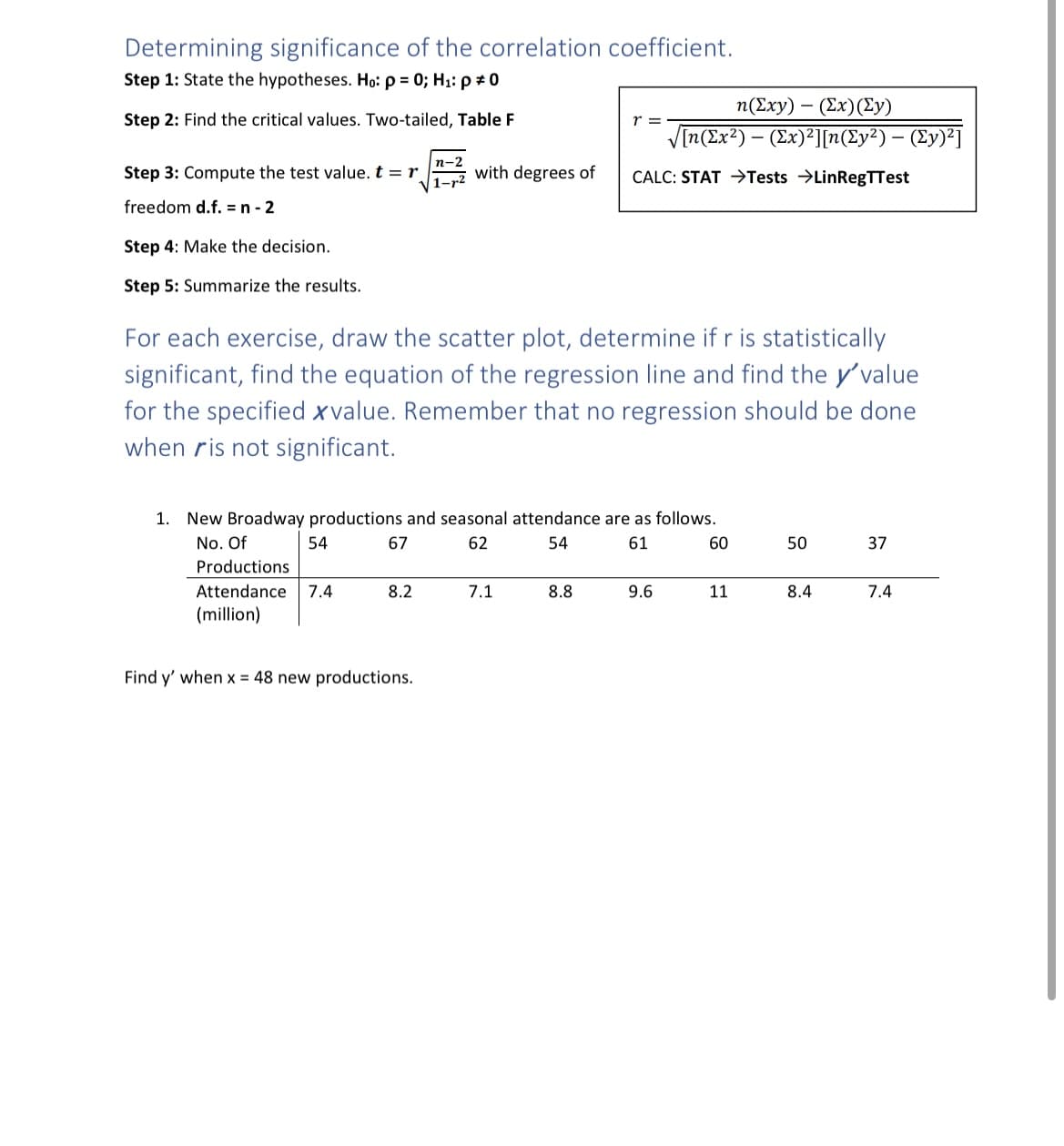 Determining significance of the correlation coefficient.
Step 1: State the hypotheses. Ho: p = 0; H₁: p = 0
Step 2: Find the critical values. Two-tailed, Table F
Step 3: Compute the test value. t = r
freedom d.f. = n-2
Step 4: Make the decision.
Step 5: Summarize the results.
54
n-2
1-2 with degrees of
For each exercise, draw the scatter plot, determine if r is statistically
significant, find the equation of the regression line and find the y'value
for the specified xvalue. Remember that no regression should be done
when ris not significant.
8.2
1. New Broadway productions and seasonal attendance are as follows.
No. Of
67
62
54
61
Productions
Attendance 7.4
(million)
Find y' when x = 48 new productions.
n(Exy) - (Ex) (Ey)
√[n(Ex²) - (Ex)²][n(Ey²) — (Ey)²]
CALC: STAT →Tests →LinRegTTest
7.1
r =
8.8
9.6
60
11
50
8.4
37
7.4