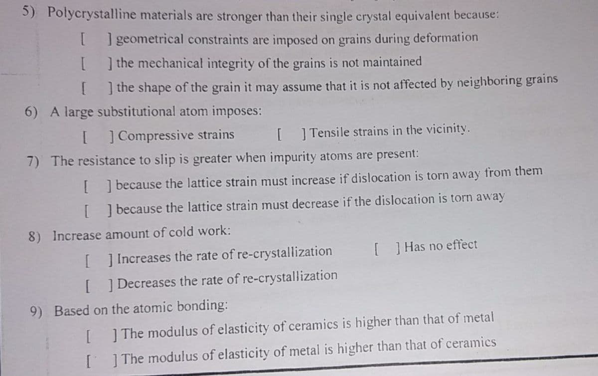 5) Polycrystalline materials are stronger than their single crystal equivalent because:
[] geometrical constraints are imposed on grains during deformation
] the mechanical integrity of the grains is not maintained
I the shape of the grain it may assume that it is not affected by neighboring grains
6) A large substitutional atom imposes:
[ ] Compressive strains
[ ] Tensile strains in the vicinity.
7) The resistance to slip is greater when impurity atoms are present:
[] because the lattice strain must increase if dislocation is torn away from them
[ ] because the lattice strain must decrease if the dislocation is torn away
8) Increase amount of cold work:
[ ] Increases the rate of re-crystallization
[ ] Has no effect
[ ] Decreases the rate of re-crystallization
9) Based on the atomic bonding:
[]The modulus of elasticity of ceramics is higher than that of metal
[]The modulus of elasticity of metal is higher than that of ceramics
