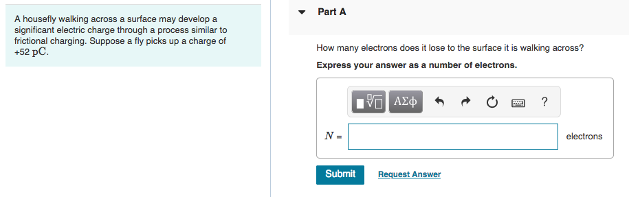 Part A
A housefly walking across a surface may develop a
significant electric charge through a process similar to
frictional charging. Suppose a fly picks up a charge of
+52 pC.
How many electrons does it lose to the surface it is walking across?
Express your answer as a number of electrons.
?
N =
electrons
Submit
Request Answer
