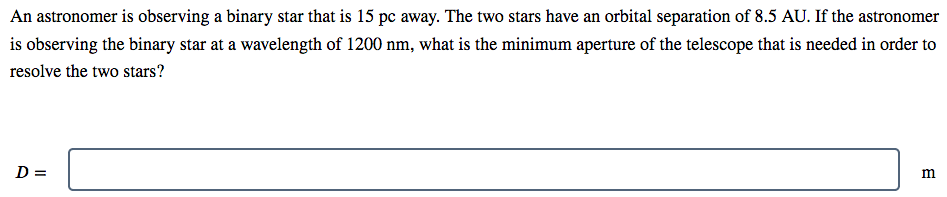 An astronomer is observing a binary star that is 15 pc away. The two stars have an orbital separation of 8.5 AU. If the astronomer
is observing the binary star at a wavelength of 1200 nm, what is the minimum aperture of the telescope that is needed in order to
resolve the two stars?
D =
m
