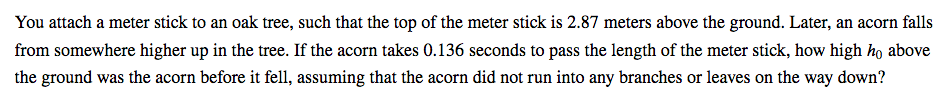 You attach a meter stick to an oak tree, such that the top of the meter stick is 2.87 meters above the ground. Later, an acorn falls
from somewhere higher up in the tree. If the acorn takes 0.136 seconds to pass the length of the meter stick, how high ho above
the ground was the acorn before it fell, assuming that the acorn did not run into any branches or leaves on the way down?
