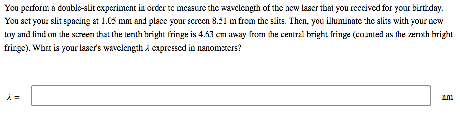 You perform a double-slit experiment in order to measure the wavelength of the new laser that you received for your birthday.
You set your slit spacing at 1.05 mm and place your screen 8.51 m from the slits. Then, you illuminate the slits with your new
toy and find on the screen that the tenth bright fringe is 4.63 cm away from the central bright fringe (counted as the zeroth bright
fringe). What is your laser's wavelength i expressed in nanometers?
=
nm
