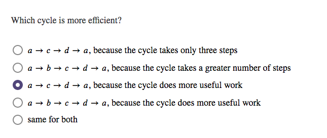 Which cycle is more efficient?
O a → c → d → a, because the cycle takes only three steps
O a → b → c → d → a, because the cycle takes a greater number of steps
O a → c - d → a, because the cycle does more useful work
O a → b → c → d → a, because the cycle does more useful work
same for both
