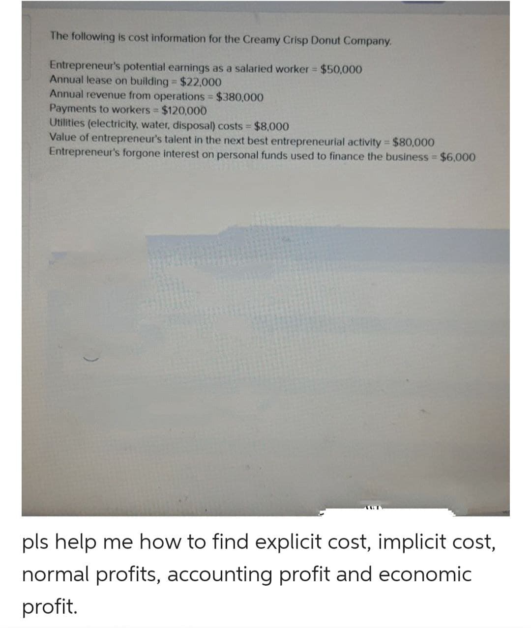 The following is cost information for the Creamy Crisp Donut Company.
Entrepreneur's potential earnings as a salaried worker $50,000
Annual lease on building $22,000
Annual revenue from operations $380,000
Payments to workers $120,000
Utilities (electricity, water, disposal) costs $8,0000
Value of entrepreneur's talent in the next best entrepreneurial activity $80,000
Entrepreneur's forgone interest on personal funds used to finance the business $6,000
pls help me how to find explicit cost, implicit cost,
normal profits, accounting profit and economic
profit.
