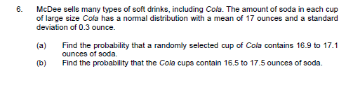 6.
McDee sells many types of soft drinks, including Cola. The amount of soda in each cup
of large size Cola has a normal distribution with a mean of 17 ounces and a standard
deviation of 0.3 ounce.
(a)
Find the probability that a randomly selected cup of Cola contains 16.9 to 17.1
ounces of soda.
(b)
Find the probability that the Cola cups contain 16.5 to 17.5 ounces of soda.
