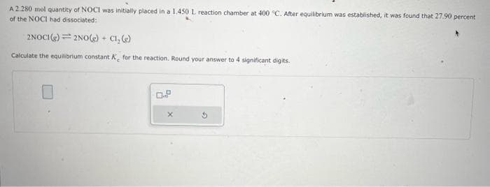 A 2.280 mol quantity of NOCI was initially placed in a 1.450 L reaction chamber at 400 °C. After equilibrium was established, it was found that 27.90 percent
of the NOCI had dissociated:
2NOCI(g) 2NO(g)
-
Calculate the equilibrium constant K, for the reaction. Round your answer to 4 significant digits.
+ C1, (g)