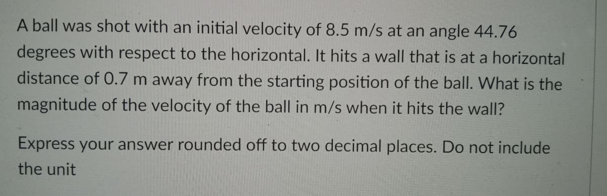 A ball was shot with an initial velocity of 8.5 m/s at an angle 44.76
degrees with respect to the horizontal. It hits a wall that is at a horizontal
distance of 0.7 m away from the starting position of the ball. What is the
magnitude of the velocity of the ball in m/s when it hits the wall?
Express your answer rounded off to two decimal places. Do not include
the unit
