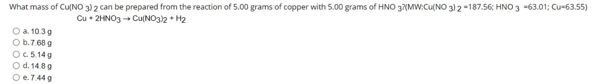 What mass of Cu(NO 3) 2 can be prepared from the reaction of 5.00 grams of copper with 5.00 grams of HNO 3?(MW:Cu(NO 3) 2 =187.56; HNO 3 =63.01; Cu=63.55)
Cu + 2HNO3 → Cu(NO3)2 + H2
O a. 10.3 g
O b.7.68 g
Ос. 5.14 g
O d. 14.8 g
О е. 7.44 g
