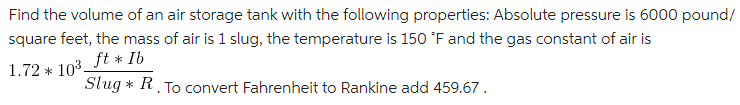 Find the volume of an air storage tank with the following properties: Absolute pressure is 6000 pound/
square feet, the mass of air is 1 slug, the temperature is 150 °F and the gas constant of air is
ft * Ib
Slug * R. To convert Fahrenheit to Rankine add 459.67 .
1.72 * 103-
