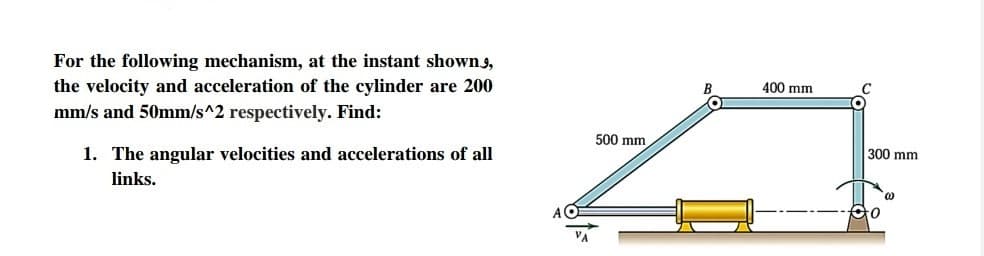 For the following mechanism, at the instant showns,
the velocity and acceleration of the cylinder are 200
400 mm
mm/s and 50mm/s^2 respectively. Find:
500 mm
1. The angular velocities and accelerations of all
300 mm
links.
to
