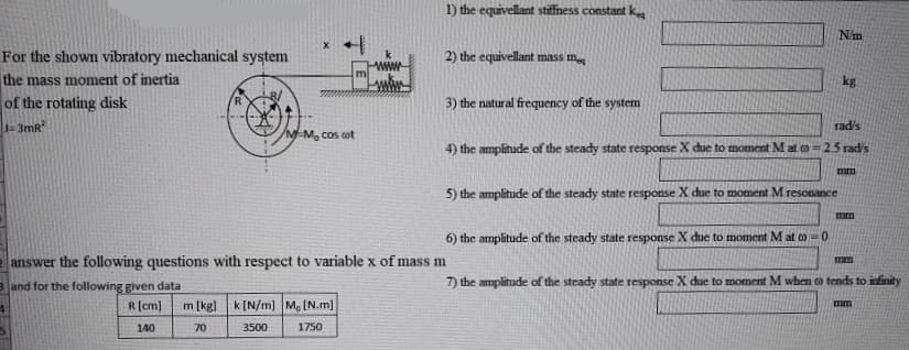 1) the equivellant stiffness constant k
N'm
For the shown vibratory mechanical system
2) the equivellant mass m
m
the mass moment of inertia
kg
of the rotating disk
3) the natural frequency of the system
3mR
rad's
/MEM, cos cot
4) the amplitude of the steady state response X due to moment M at o = 2.5 rad's
mm
5) the amplitude of the steady state response X due to moment M resonance
mm
6) the amplitude of the steady state response X due to moment Mat o 0
e answer the following questions with respect to variable x of mass m
mm
3 and for the following given data
7) the amplitude of the steady state response X due to moment M when o tends to infinity
m [kg] k[N/m] M, (N.m]
R(cm)
mm
140
70
3500
1750
