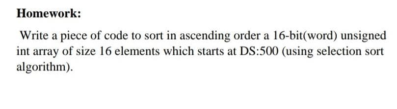 Homework:
Write a piece of code to sort in ascending order a 16-bit(word) unsigned
int array of size 16 elements which starts at DS:500 (using selection sort
algorithm).
