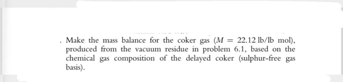 Make the mass balance for the coker gas (M = 22.12 lb/lb mol),
produced from the vacuum residue in problem 6.1, based on the
chemical gas composition of the delayed coker (sulphur-free gas
basis).