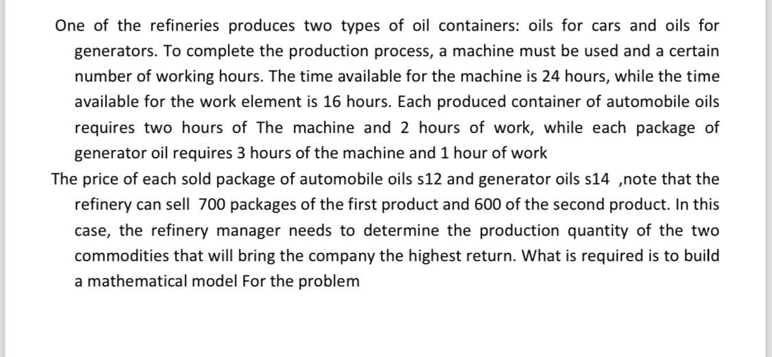 One of the refineries produces two types of oil containers: oils for cars and oils for
generators. To complete the production process, a machine must be used and a certain
number of working hours. The time available for the machine is 24 hours, while the time
available for the work element is 16 hours. Each produced container of automobile oils
requires two hours of The machine and 2 hours of work, while each package of
generator oil requires 3 hours of the machine and 1 hour of work
The price of each sold package of automobile oils s12 and generator oils s14,note that the
refinery can sell 700 packages of the first product and 600 of the second product. In this
case, the refinery manager needs to determine the production quantity of the two
commodities that will bring the company the highest return. What is required is to build
a mathematical model For the problem