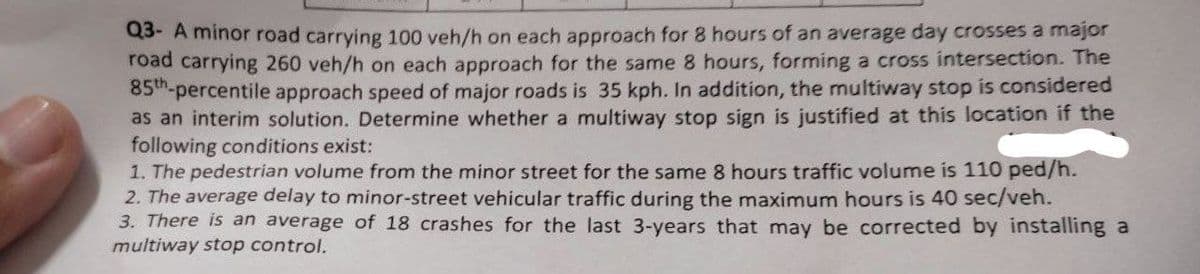 Q3- A minor road carrying 100 veh/h on each approach for 8 hours of an average day crosses a major
road carrying 260 veh/h on each approach for the same 8 hours, forming a cross intersection. The
85th-percentile approach speed of major roads is 35 kph. In addition, the multiway stop is considered
as an interim solution. Determine whether a multiway stop sign is justified at this location if the
following conditions exist:
1. The pedestrian volume from the minor street for the same 8 hours traffic volume is 110 ped/h.
2. The average delay to minor-street vehicular traffic during the maximum hours is 40 sec/veh.
3. There is an average of 18 crashes for the last 3-years that may be corrected by installing a
multiway stop control.