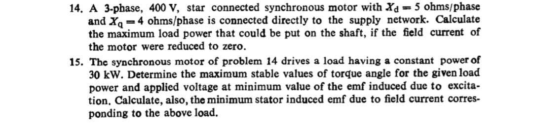 14. A 3-phase, 400 V, star connected synchronous motor with Xd = 5 ohms/phase
and X 4 ohms/phase is connected directly to the supply network. Calculate
the maximum load power that could be put on the shaft, if the field current of
the motor were reduced to zero.
15. The synchronous motor of problem 14 drives a load having a constant power of
30 kW. Determine the maximum stable values of torque angle for the given load
power and applied voltage at minimum value of the emf induced due to excita-
tion, Calculate, also, the minimum stator induced emf due to field current corres-
ponding to the above load.