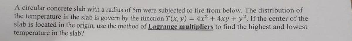 A circular concrete slab with a radius of 5m were subjected to fire from below. The distribution of
the temperature in the slab is govern by the function T(x, y) 4x² + 4xy + y2. If the center of the
slab is located in the origin, use the method of Lagrange multipliers to find the highest and lowest
temperature in the slab?