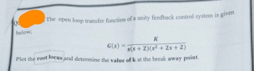 The open loop transfer function of a unity feedback control system is given
below;
G(s) =
K
s(s+2)(s2+2s+2)
Plot the root locus and determine the value of k at the break away point.