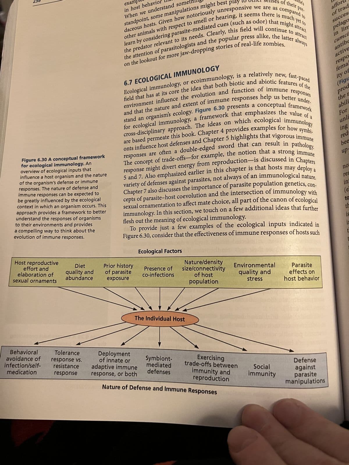 236
Figure 6.30 A conceptual framework
for ecological immunology. An
overview of ecological inputs that
influence a host organism and the nature
of the organism's defense or immune
responses. The nature of defense and
immune responses can be expected to
be greatly influenced by the ecological
context in which an organism occurs. This
approach provides a framework to better
understand the responses of organisms
to their environments and provides
a compelling way to think about the
evolution of immune responses.
Host reproductive
effort and
elaboration of
sexual ornaments
exampl
in host behavior
When we understand something
standpoint, some manipulations might best play
to the senses of their pre-
ite's
daceous hosts. Given how notoriously unresponsive we are as compared to
other animals with respect to smell or hearing, it seems there is much yet to
the predator relevant to its needs. Clearly, this field will continue to attract
learn by considering parasite-mediated cues (such as odor) that might attract
the attention of parasitologists and the popular press alike, the latter always
on the lookout for more jaw-dropping stories of real-life zombies.
6.7 ECOLOGICAL IMMUNOLOGY
new,
new, fast-paced
Ecological immunology, or ecoimmunology, is a relatively
field that has at its core the idea that both biotic and abiotic features of the
environment influence the evolution and function of immune responses
and that the nature and extent of immune responses help us better under-
stand an organism's ecology. Figure 6.30 presents a conceptual framework
for ecological immunology, a framework that emphasizes the value of a
cross-disciplinary approach. The ideas on which ecological immunology
are based permeate this book. Chapter 4 provides examples for how symbi-
onts influence host defenses and Chapter 5 highlights that vigorous immune
responses are often a double-edged sword that can result in pathology.
The concept of trade-offs-for example, the notion that a strong immune
response might divert energy from reproduction-is discussed in Chapters
5 and 7. Also emphasized earlier in this chapter is that hosts may deploy a
variety of defenses against parasites, not always of an immunological nature.
Chapter 7 also discusses the importance of parasite population genetics, con-
cepts of parasite-host coevolution and the intersection of immunology with
sexual ornamentation to affect mate choice, all part of the canon of ecological
immunology. In this section, we touch on a few additional ideas that further
flesh out the meaning of ecological immunology.
To provide just a few examples of the ecological inputs indicated in
Figure 6.30, consider that the effectiveness of immune responses of hosts such
Ecological Factors
Diet
quality and
abundance
Prior history
of parasite
exposure
Presence of
co-infections
Nature/density
size/connectivity
of host
population
Environmental
quality and
Parasite
effects on
stress
host behavior
The Individual Host
afford
of trad
success
pelago
in lim
cumci
antibo
active
respo
fema
ity of
(Figu
prod
the 1
abili
For
unli
ing
red
bee
up-
no
res
inf
(el
ta
th
is
in
t
Behavioral
avoidance of
infection/self-
medication
Tolerance
response vs.
resistance
response
Deployment
of innate or
adaptive immune
response, or both
Symbiont-
mediated
defenses
Exercising
trade-offs between
immunity and
reproduction
Social
immunity
Defense
against
parasite
manipulations
Nature of Defense and Immune Responses