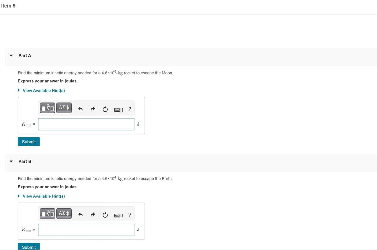 Item 9
Part A
Find the minimum kinetic energy needed for a 4.6×104-kg rocket to escape the Moon.
Express your answer in joules.
► View Available Hint(s)
Kmin =
Submit
Part B
Kmin
VE ΑΣΦ
Submit
B
Find the minimum kinetic energy needed for a 4.6×104-kg rocket to escape the Earth.
Express your answer in joules.
► View Available Hint(s)
ΑΣΦ
[]?
J
] ?
J
