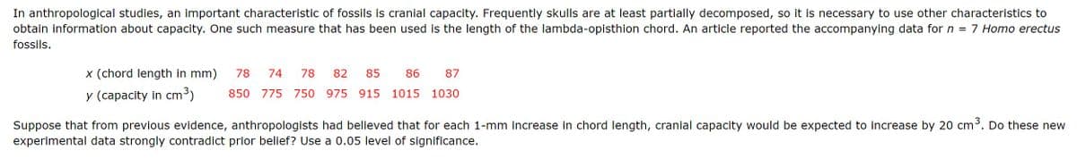 In anthropological studies, an important characteristic of fossils is cranial capacity. Frequently skulls are at least partially decomposed, so it is necessary to use other characteristics to
obtain information about capacity. One such measure that has been used is the length of the lambda-opisthion chord. An article reported the accompanying data for n = 7 Homo erectus
fossils.
86
87
x (chord length in mm) 78 74 78 82 85
y (capacity in cm³) 850 775 750 975 915 1015 1030
Suppose that from previous evidence, anthropologists had believed that for each 1-mm increase in chord length, cranial capacity would be expected to increase by 20 cm³. Do these new
experimental data strongly contradict prior belief? Use a 0.05 level of significance.